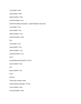cut.Enabled = False
copy.Enabled = False
delete.Enabled = False
selectall.Enabled = True
ElseIf RichTextBox1.SelLength = Len(RichTextBox1.Text) Then
cut.Enabled = True
copy.Enabled = True
delete.Enabled = True
selectall.Enabled = False
Else
cut.Enabled = True
copy.Enabled = True
delete.Enabled = True
selectall.Enabled = True
End If
If Len(Clipboard.GetText(1)) = 0 Then
paste.Enabled = False
Else
paste.Enabled = True
End If
End Sub
Private Sub munpop_click()
If RichTextBox1.SelLength = 0 Then
munc.Enabled = False
muncop.Enabled = False
 