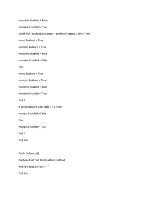 mundele.Enabled = False
munsele.Enabled = True
ElseIf RichTextBox1.SelLength = Len(RichTextBox1.Text) Then
munc.Enabled = True
muncop.Enabled = True
mundele.Enabled = True
munsele.Enabled = False
Else
munc.Enabled = True
muncop.Enabled = True
mundele.Enabled = True
munsele.Enabled = True
End If
If Len(Clipboard.GetText(1)) = 0 Then
munpst.Enabled = False
Else
munpst.Enabled = True
End If
End Sub
Public Sub mcut()
Clipboard.SetText RichTextBox1.SelText
RichTextBox1.SelText = " "
End Sub
 