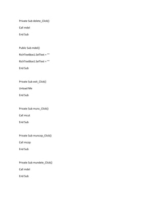 Private Sub delete_Click()
Call mdel
End Sub
Public Sub mdel()
RichTextBox1.SelText = ""
RichTextBox1.SelText = ""
End Sub
Private Sub exit_Click()
Unload Me
End Sub
Private Sub munc_Click()
Call mcut
End Sub
Private Sub muncop_Click()
Call mcop
End Sub
Private Sub mundele_Click()
Call mdel
End Sub
 