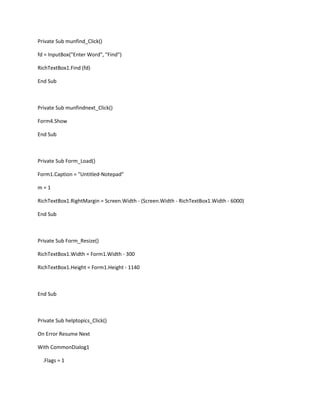 Private Sub munfind_Click()
fd = InputBox("Enter Word", "Find")
RichTextBox1.Find (fd)
End Sub
Private Sub munfindnext_Click()
Form4.Show
End Sub
Private Sub Form_Load()
Form1.Caption = "Untitled-Notepad"
m = 1
RichTextBox1.RightMargin = Screen.Width - (Screen.Width - RichTextBox1.Width - 6000)
End Sub
Private Sub Form_Resize()
RichTextBox1.Width = Form1.Width - 300
RichTextBox1.Height = Form1.Height - 1140
End Sub
Private Sub helptopics_Click()
On Error Resume Next
With CommonDialog1
.Flags = 1
 
