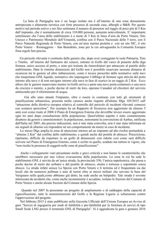 La baia di Panigaglia non è un luogo isolato ma è all’interno di una zona densamente
antropizzata e altamente turistica con forte presenza di seconde case, alberghi e B&B. Per questo
motivo nel periodo estivo e nei fine settimana il numero di presenze nel raggio di poco più di 5 Km
dall’impianto, che è normalmente di circa 110.000 persone, aumenta notevolmente. E’ importante
sottolineare che l’area dello stabilimento è a meno di 3 Km in linea d’aria da Porto Venere, Sito
Unesco e Patrimonio Mondiale dell’Umanità, confina con il Parco Nazionale delle 5 terre, con il
Parco Naturale Regionale di Porto Venere, con un’area marina protetta e con un sito SIC, il sito
Porto Venere – Riomaggiore – San Benedetto, zone per la cui salvaguardia la Comunità Europea
fissa regole ben precise.
Un pericolo rilevante è costituito dalle gasiere che, dopo aver costeggiato le isole Palmaria, Tino
e Tinetto, all’interno del Santuario dei cetacei, entrano in Golfo dal varco di ponente della diga
foranea, unico accesso al porto, e sono poi trainate da rimorchiatori per attraccare al pontile dello
stabilimento. Date le ristrette dimensioni del Golfo non è possibile osservare nessuna distanza di
sicurezza tra le gasiere ed altre imbarcazioni, come è invece prescritto dalle normative sulle navi
che trasportano GNL liquido, normative che impongono l’obbligo di fermare ogni attività del porto
intorno alla nave e di non navigare intorno alla nave in fase di scarico in un raggio di 2 Km. Ecco
allora che le gasiere manovrano mentre in Golfo arriva o parte una nave porta-containers o una nave
da crociera o mentre, a poche decine di metri da loro, operano Canadair ed elicotteri del servizio
antincendio per il rifornimento di acqua.
Già allo stato attuale l'impianto, oltre a essere in contrasto con tutti gli strumenti di
pianificazione urbanistica, presenta molte carenze anche rispetto all'ultimo Dlgs 105/2015 sull'
“attuazione della direttiva europea relativa al controllo del pericolo di incidenti rilevanti connessi
con sostanze pericolose”. Per esempio ha un Rapporto di Sicurezza non aggiornato da almeno 5
anni così come risale al 2008 il Piano di Emergenza Esterna che dovrebbe invece essere aggiornato
ogni tre anni dopo consultazione della popolazione. Quest'ultimo aspetto è stato costantemente
disatteso da gestori e amministratori: la popolazione, nonostante la convenzione di Aarhus, ratificata
dall'Italia nel 2005, dia precise indicazioni, non è mai stata coinvolta, non è mai stata informata né
sui segnali di allarme cui rispondere né sui comportamenti da tenere in caso di incidente.
Lo stesso Dlgs amplia la zona di attenzione intorno ad un impianto ad alto rischio portandola a
“almeno 2 Km” dal confine dello stabilimento, e quindi anche dal pontile di attracco. Prescrizione,
ripetiamo, difficile da rispettare in un golfo di dimensioni così ridotte così come sarà difficile
scrivere nel Piano di Emergenza Esterno, come è scritto in quello, scaduto ma tuttora in vigore, che
“non risulta la presenza di soggetti nelle zone di pianificazione”.
Anche i collegamenti viari presentano molte e gravi criticità e non hanno le caratteristiche che
sarebbero necessarie per una veloce evacuazione della popolazione. La zona in cui ha sede lo
stabilimento GNL è servita da un’unica strada, la provinciale 530, l’antica napoleonica, che passa a
poche decine di metri dai serbatoi e dal pontile di attracco, stretta e tortuosa e soprattutto senza
sbocco. La strada infatti unisce La Spezia con Porto Venere e lì termina ed è frequentata sia dai
locali che da numerosi pullman e auto di turisti oltre ai mezzi militari che servono la base del
Varignano nella quale,come abbiamo già detto, ha sede anche un balipedio. Tale strada è sovente
interessata da incidenti che, come anche recentemente è accaduto, isolano le frazioni del Comune di
Porto Venere e anche alcune frazioni del Comune della Spezia.
Quando nel 2007 fu presentato un progetto di ampliamento e di raddoppio della capacità di
rigassificazione, tutte le amministrazioni del Golfo e la Regione Liguria si schierarono contro
l'approvazione del progetto.
Nel febbraio 2015 è stato pubblicato nella Gazzetta Ufficiale dell’Unione Europea un Avviso di
gara “Servizi di ingegneria per studi di fattibilità e pre-fattibilità per la fornitura di servizi di tipo
Small Scale LNG presso il terminale GNL di Panigaglia”. Si è aggiudicata la gara a gennaio 2016
 