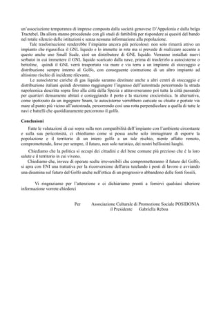 un’associazione temporanea di imprese composta dalla società genovese D’Appolonia e dalla belga
Tractebel. Da allora stanno procedendo con gli studi di fattibilità per rispondere ai quesiti del bando
nel totale silenzio delle istituzioni e senza nessuna informazione alla popolazione.
Tale trasformazione renderebbe l’impianto ancora più pericoloso: non solo rimarrà attivo un
impianto che rigassifica il GNL liquido e lo immette in rete ma si prevede di realizzare accanto a
questo anche uno Small Scale, cioè un distributore di GNL liquido. Verranno installati nuovi
serbatoi in cui immettere il GNL liquido scaricato dalla nave, prima di trasferirlo a autocisterne o
bettoline, quindi il GNL verrà trasportato via mare e via terra a un impianto di stoccaggio e
distribuzione sempre interno al Golfo, con conseguente costruzione di un altro impianto ad
altissimo rischio di incidente rilevante.
Le autocisterne cariche di gas liquido saranno destinate anche a altri centri di stoccaggio e
distribuzione italiani quindi dovranno raggiungere l’ingresso dell’autostrada percorrendo la strada
napoleonica descritta sopra fino alla città della Spezia e attraverseranno poi tutta la città passando
per quartieri densamente abitati e costeggiando il porto e la stazione crocieristica. In alternativa,
come ipotizzato da un ingegnere Snam, le autocisterne verrebbero caricate su chiatte e portate via
mare al punto più vicino all’autostrada, percorrendo così una rotta perpendicolare a quella di tutte le
navi e battelli che quotidianamente percorrono il golfo.
Conclusioni
Fatte le valutazioni di cui sopra sulla non compatibilità dell’impianto con l’ambiente circostante
e sulla sua pericolosità, ci chiediamo come si possa anche solo immaginare di esporre la
popolazione e il territorio di un intero golfo a un tale rischio, niente affatto remoto,
compromettendo, forse per sempre, il futuro, non solo turistico, dei nostri bellissimi luoghi.
Chiediamo che la politica si occupi dei cittadini e del bene comune più prezioso che è la loro
salute e il territorio in cui vivono.
Chiediamo che, invece di operare scelte irreversibili che comprometteranno il futuro del Golfo,
si apra con ENI una trattativa per la riconversione dell'area tutelando i posti di lavoro e avviando
una disamina sul futuro del Golfo anche nell'ottica di un progressivo abbandono delle fonti fossili.
Vi ringraziamo per l’attenzione e ci dichiariamo pronti a fornirvi qualsiasi ulteriore
informazione vorrete chiederci
Per Associazione Culturale di Promozione Sociale POSIDONIA
il Presidente Gabriella Reboa
 