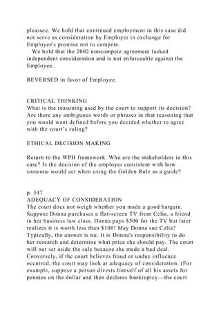 pleasure. We hold that continued employment in this case did
not serve as consideration by Employer in exchange for
Employee's promise not to compete.
We hold that the 2002 noncompete agreement lacked
independent consideration and is not enforceable against the
Employee.
REVERSED in favor of Employee.
CRITICAL THINKING
What is the reasoning used by the court to support its decision?
Are there any ambiguous words or phrases in that reasoning that
you would want defined before you decided whether to agree
with the court’s ruling?
ETHICAL DECISION MAKING
Return to the WPH framework. Who are the stakeholders in this
case? Is the decision of the employer consistent with how
someone would act when using the Golden Rule as a guide?
p. 347
ADEQUACY OF CONSIDERATION
The court does not weigh whether you made a good bargain.
Suppose Donna purchases a flat-screen TV from Celia, a friend
in her business law class. Donna pays $500 for the TV but later
realizes it is worth less than $100! May Donna sue Celia?
Typically, the answer is no. It is Donna's responsibility to do
her research and determine what price she should pay. The court
will not set aside the sale because she made a bad deal.
Conversely, if the court believes fraud or undue influence
occurred, the court may look at adequacy of consideration. (For
example, suppose a person divests himself of all his assets for
pennies on the dollar and then declares bankruptcy—the court
 