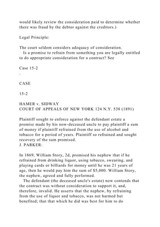 would likely review the consideration paid to determine whether
there was fraud by the debtor against the creditors.)
Legal Principle:
The court seldom considers adequacy of consideration.
Is a promise to refrain from something you are legally entitled
to do appropriate consideration for a contract? See
Case 15-2
.
CASE
15-2
HAMER v. SIDWAY
COURT OF APPEALS OF NEW YORK 124 N.Y. 538 (1891)
Plaintiff sought to enforce against the defendant estate a
promise made by his now-deceased uncle to pay plaintiff a sum
of money if plaintiff refrained from the use of alcohol and
tobacco for a period of years. Plaintiff so refrained and sought
recovery of the sum promised.
J. PARKER:
In 1869, William Story, 2d, promised his nephew that if he
refrained from drinking liquor, using tobacco, swearing, and
playing cards or billiards for money until he was 21 years of
age, then he would pay him the sum of $5,000. William Story,
the nephew, agreed and fully performed.
The defendant (the deceased uncle's estate) now contends that
the contract was without consideration to support it, and,
therefore, invalid. He asserts that the nephew, by refraining
from the use of liquor and tobacco, was not harmed but
benefited; that that which he did was best for him to do
 