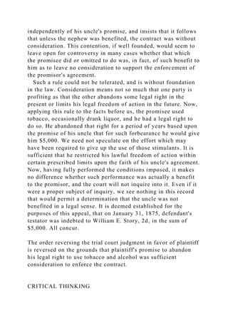 independently of his uncle's promise, and insists that it follows
that unless the nephew was benefited, the contract was without
consideration. This contention, if well founded, would seem to
leave open for controversy in many cases whether that which
the promisee did or omitted to do was, in fact, of such benefit to
him as to leave no consideration to support the enforcement of
the promisor's agreement.
Such a rule could not be tolerated, and is without foundation
in the law. Consideration means not so much that one party is
profiting as that the other abandons some legal right in the
present or limits his legal freedom of action in the future. Now,
applying this rule to the facts before us, the promisee used
tobacco, occasionally drank liquor, and he had a legal right to
do so. He abandoned that right for a period of years based upon
the promise of his uncle that for such forbearance he would give
him $5,000. We need not speculate on the effort which may
have been required to give up the use of those stimulants. It is
sufficient that he restricted his lawful freedom of action within
certain prescribed limits upon the faith of his uncle's agreement.
Now, having fully performed the conditions imposed, it makes
no difference whether such performance was actually a benefit
to the promisor, and the court will not inquire into it. Even if it
were a proper subject of inquiry, we see nothing in this record
that would permit a determination that the uncle was not
benefited in a legal sense. It is deemed established for the
purposes of this appeal, that on January 31, 1875, defendant's
testator was indebted to William E. Story, 2d, in the sum of
$5,000. All concur.
The order reversing the trial court judgment in favor of plaintiff
is reversed on the grounds that plaintiff's promise to abandon
his legal right to use tobacco and alcohol was sufficient
consideration to enforce the contract.
CRITICAL THINKING
 