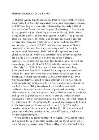 JUDGE CHARLES D. SUSANO:
…Thelma Agnes Smith and David Phillip Riley, both of whom
then resided in Florida, separated from their respective spouses
in 1997 and began a romantic relationship. In early 1998, the
two moved to Tennessee and began cohabitating…. Smith and
Riley opened a joint checking account in March, 1998. Over
time, Smith deposited into that account $9,500—the proceeds
from an insurance settlement and monies received when her
divorce later became final; she also deposited her monthly
social security check of $337 into the same account. Smith
continued to deposit her social security check in the joint
account until December, 1998, when she opened her own
checking account. Riley also contributed to the joint account.
He placed a settlement of $84,000 from the Veteran's
Administration into the account. In addition, he deposited his
monthly pension check of $ 2,036 into the same account….
On July 31, 1998, Riley entered into a lease with Jerry
Strickland and Wanda Strickland with respect to a residence
owned by them; the lease was accompanied by an option to
purchase. Almost four months later, on November 20, 1998,
Smith and Riley returned to their attorney's office, at which
time the attorney prepared a bill of sale and an assignment. In
the bill of sale, Riley transferred [to Smith] a one-half
undivided interest in seven items of personal property…. Riley
also assigned to Smith a one-half undivided interest in the lease
and option to purchase with the Stricklands, which interest
included a right of survivorship in the one-half interest retained
by Riley as well. The property Riley sold and assigned to Smith
in the two agreements was stated in each to be “for and in
consideration of the sum of One Dollar ($1.00) and other and
good and valuable consideration, the sufficiency of which is
hereby acknowledged….”
When Smith and Riley separated in April, 1999, Smith filed
suit against Riley in the trial court, seeking the dissolution of
their “domestic partnership.” Smith alleged that she and Riley
 