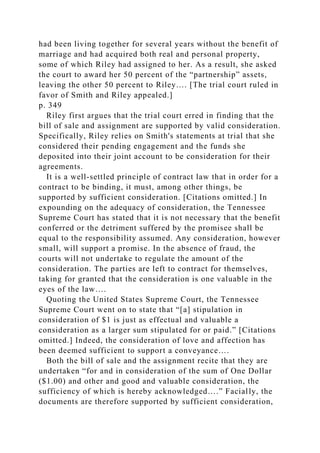 had been living together for several years without the benefit of
marriage and had acquired both real and personal property,
some of which Riley had assigned to her. As a result, she asked
the court to award her 50 percent of the “partnership” assets,
leaving the other 50 percent to Riley…. [The trial court ruled in
favor of Smith and Riley appealed.]
p. 349
Riley first argues that the trial court erred in finding that the
bill of sale and assignment are supported by valid consideration.
Specifically, Riley relies on Smith's statements at trial that she
considered their pending engagement and the funds she
deposited into their joint account to be consideration for their
agreements.
It is a well-settled principle of contract law that in order for a
contract to be binding, it must, among other things, be
supported by sufficient consideration. [Citations omitted.] In
expounding on the adequacy of consideration, the Tennessee
Supreme Court has stated that it is not necessary that the benefit
conferred or the detriment suffered by the promisee shall be
equal to the responsibility assumed. Any consideration, however
small, will support a promise. In the absence of fraud, the
courts will not undertake to regulate the amount of the
consideration. The parties are left to contract for themselves,
taking for granted that the consideration is one valuable in the
eyes of the law….
Quoting the United States Supreme Court, the Tennessee
Supreme Court went on to state that “[a] stipulation in
consideration of $1 is just as effectual and valuable a
consideration as a larger sum stipulated for or paid.” [Citations
omitted.] Indeed, the consideration of love and affection has
been deemed sufficient to support a conveyance….
Both the bill of sale and the assignment recite that they are
undertaken “for and in consideration of the sum of One Dollar
($1.00) and other and good and valuable consideration, the
sufficiency of which is hereby acknowledged….” Facially, the
documents are therefore supported by sufficient consideration,
 