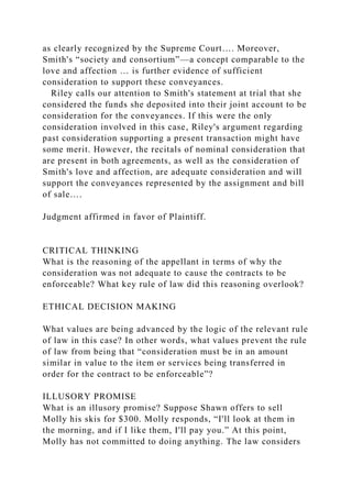 as clearly recognized by the Supreme Court…. Moreover,
Smith's “society and consortium”—a concept comparable to the
love and affection … is further evidence of sufficient
consideration to support these conveyances.
Riley calls our attention to Smith's statement at trial that she
considered the funds she deposited into their joint account to be
consideration for the conveyances. If this were the only
consideration involved in this case, Riley's argument regarding
past consideration supporting a present transaction might have
some merit. However, the recitals of nominal consideration that
are present in both agreements, as well as the consideration of
Smith's love and affection, are adequate consideration and will
support the conveyances represented by the assignment and bill
of sale….
Judgment affirmed in favor of Plaintiff.
CRITICAL THINKING
What is the reasoning of the appellant in terms of why the
consideration was not adequate to cause the contracts to be
enforceable? What key rule of law did this reasoning overlook?
ETHICAL DECISION MAKING
What values are being advanced by the logic of the relevant rule
of law in this case? In other words, what values prevent the rule
of law from being that “consideration must be in an amount
similar in value to the item or services being transferred in
order for the contract to be enforceable”?
ILLUSORY PROMISE
What is an illusory promise? Suppose Shawn offers to sell
Molly his skis for $300. Molly responds, “I'll look at them in
the morning, and if I like them, I'll pay you.” At this point,
Molly has not committed to doing anything. The law considers
 
