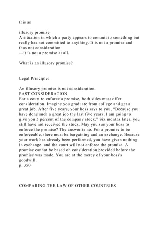 this an
illusory promise
A situation in which a party appears to commit to something but
really has not committed to anything. It is not a promise and
thus not consideration.
—it is not a promise at all.
What is an illusory promise?
Legal Principle:
An illusory promise is not consideration.
PAST CONSIDERATION
For a court to enforce a promise, both sides must offer
consideration. Imagine you graduate from college and get a
great job. After five years, your boss says to you, “Because you
have done such a great job the last five years, I am going to
give you 5 percent of the company stock.” Six months later, you
still have not received the stock. May you sue your boss to
enforce the promise? The answer is no. For a promise to be
enforceable, there must be bargaining and an exchange. Because
your work has already been performed, you have given nothing
in exchange, and the court will not enforce the promise. A
promise cannot be based on consideration provided before the
promise was made. You are at the mercy of your boss's
goodwill.
p. 350
COMPARING THE LAW OF OTHER COUNTRIES
 