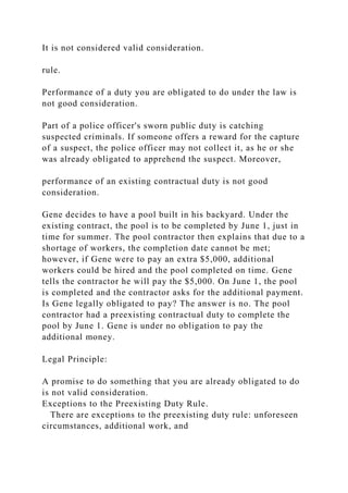 It is not considered valid consideration.
rule.
Performance of a duty you are obligated to do under the law is
not good consideration.
Part of a police officer's sworn public duty is catching
suspected criminals. If someone offers a reward for the capture
of a suspect, the police officer may not collect it, as he or she
was already obligated to apprehend the suspect. Moreover,
performance of an existing contractual duty is not good
consideration.
Gene decides to have a pool built in his backyard. Under the
existing contract, the pool is to be completed by June 1, just in
time for summer. The pool contractor then explains that due to a
shortage of workers, the completion date cannot be met;
however, if Gene were to pay an extra $5,000, additional
workers could be hired and the pool completed on time. Gene
tells the contractor he will pay the $5,000. On June 1, the pool
is completed and the contractor asks for the additional payment.
Is Gene legally obligated to pay? The answer is no. The pool
contractor had a preexisting contractual duty to complete the
pool by June 1. Gene is under no obligation to pay the
additional money.
Legal Principle:
A promise to do something that you are already obligated to do
is not valid consideration.
Exceptions to the Preexisting Duty Rule.
There are exceptions to the preexisting duty rule: unforeseen
circumstances, additional work, and
 