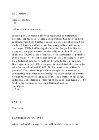 UCC Article 2
(sale of goods).
If
unforeseen circumstances
cause a party to make a promise regarding an unfinished
project, that promise is valid consideration. Suppose the pool
contractor has been building pools in Gene's neighborhood for
the last 20 years and has never had any problem with rocks—
until now. While bulldozing the hole for the pool in Gene's
backyard, the pool contractor hits solid rock. It will cost an
additional $5,000 to clear the rock with jackhammers, possibly
even dynamite. The contractor says unless Gene agrees to pay
the additional money, he will not be able to finish the pool.
Gene agrees to pay. When the pool is completed, the contractor
asks for the additional $5,000. Will a court enforce Gene's
promise? The answer is yes. Even though the contractor is
completing only what he was obligated to do under the contract,
neither party knew of the solid rock. The contractor has given
additional consideration (removal of the rock) and Gene will be
held to his promise to pay the additional money.
pter Opener
p. 358
PART 2
Contracts
LEARNING OBJECTIVES
After reading this chapter, you will be able to answer the
 