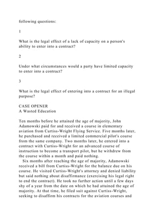following questions:
1
What is the legal effect of a lack of capacity on a person's
ability to enter into a contract?
2
Under what circumstances would a party have limited capacity
to enter into a contract?
3
What is the legal effect of entering into a contract for an illegal
purpose?
CASE OPENER
A Wasted Education
Ten months before he attained the age of majority, John
Adamowski paid for and received a course in elementary
aviation from Curtiss-Wright Flying Service. Five months later,
he purchased and received a limited commercial pilot's course
from the same company. Two months later, he entered into a
contract with Curtiss-Wright for an advanced course of
instruction to become a transport pilot, but he withdrew from
the course within a month and paid nothing.
Six months after reaching the age of majority, Adamowski
received a bill from Curtiss-Wright for the balance due on his
course. He visited Curtiss-Wright's attorney and denied liability
but said nothing about disaffirmance (exercising his legal right
to end the contract). He took no further action until a few days
shy of a year from the date on which he had attained the age of
majority. At that time, he filed suit against Curtiss-Wright,
seeking to disaffirm his contracts for the aviation courses and
 