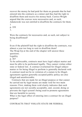recover the money he had paid for them on grounds that he had
entered into the contracts as a minor and thus had the right to
disaffirm them and receive his money back. Curtiss-Wright
argued that the courses were necessaries and, as such,
Adamowski was not entitled to disaffirm the contracts for them.
1
p. 359
1.
Were the contracts for necessaries and, as such, not subject to
being disaffirmed?
2.
Even if the plaintiff had the right to disaffirm the contracts, was
almost a year too long to wait to disaffirm them?
The Wrap-Up at the end of the chapter will answer these
questions.
Legality
p. 367
To be enforceable, contracts must have legal subject matter and
must be able to be performed legally. They cannot violate either
state or federal law. A contract overturned for illegal subject
matter or for being illegal to perform is generally declared void.
A contract need not be in violation of a statute to be illegal;
agreements against generally accepted public policy are also
illegal and unenforceable.
Contracts that are made for an illegal purpose or that cannot
be carried out by legal means are made void for two main
reasons: First, making them void clearly indicates that such
agreements are not socially acceptable, and, second, doing so
prevents the legal system's being used to promote agreements
that are harmful to society.
What is the legal effect of entering into a contract for an illegal
purpose?
CONTRACTS THAT VIOLATE STATE OR FEDERAL
 