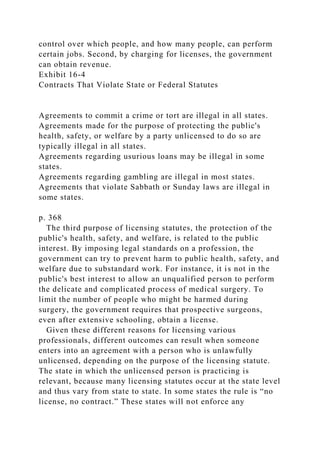 control over which people, and how many people, can perform
certain jobs. Second, by charging for licenses, the government
can obtain revenue.
Exhibit 16-4
Contracts That Violate State or Federal Statutes
Agreements to commit a crime or tort are illegal in all states.
Agreements made for the purpose of protecting the public's
health, safety, or welfare by a party unlicensed to do so are
typically illegal in all states.
Agreements regarding usurious loans may be illegal in some
states.
Agreements regarding gambling are illegal in most states.
Agreements that violate Sabbath or Sunday laws are illegal in
some states.
p. 368
The third purpose of licensing statutes, the protection of the
public's health, safety, and welfare, is related to the public
interest. By imposing legal standards on a profession, the
government can try to prevent harm to public health, safety, and
welfare due to substandard work. For instance, it is not in the
public's best interest to allow an unqualified person to perform
the delicate and complicated process of medical surgery. To
limit the number of people who might be harmed during
surgery, the government requires that prospective surgeons,
even after extensive schooling, obtain a license.
Given these different reasons for licensing various
professionals, different outcomes can result when someone
enters into an agreement with a person who is unlawfully
unlicensed, depending on the purpose of the licensing statute.
The state in which the unlicensed person is practicing is
relevant, because many licensing statutes occur at the state level
and thus vary from state to state. In some states the rule is “no
license, no contract.” These states will not enforce any
 