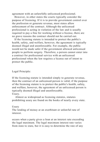 agreement with an unlawfully unlicensed professional.
However, in other states the courts typically consider the
purpose of licensing. If it is to provide government control over
the profession or generate revenue, most states allow
enforcement of the contract. Although the unlicensed
professional is acting in violation of the law and is usually
required to pay a fine for working without a license, there are
no grave reasons the contract should not be carried out.
If the licensing statute is intended to protect the public's
health, safety, and welfare, however, the agreement is typically
deemed illegal and unenforceable. For example, the public
would not be made safer if the government allowed unlicensed
people to perform surgery. Therefore, a person cannot enter into
a contract for professional service with an unlicensed
professional when the law requires a license out of intent to
protect the public.
Legal Principle:
If the licensing statute is intended simply to generate revenue,
then the contract of an unlicensed person is valid; if the purpose
of the licensing statute is to protect the public's health, safety,
and welfare, however, the agreement of an unlicensed person is
typically deemed illegal and unenforceable.
Usury.
Almost as widespread as licensing statutes, statutes
prohibiting usury are found on the books of nearly every state.
Usury
The lending of money at an exorbitant or unlawful rate of
interest.
occurs when a party gives a loan at an interest rate exceeding
the legal maximum. The legal maximum interest rate varies
from state to state, but it is easy to determine the rate of any
 