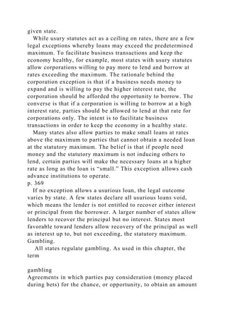given state.
While usury statutes act as a ceiling on rates, there are a few
legal exceptions whereby loans may exceed the predetermined
maximum. To facilitate business transactions and keep the
economy healthy, for example, most states with usury statutes
allow corporations willing to pay more to lend and borrow at
rates exceeding the maximum. The rationale behind the
corporation exception is that if a business needs money to
expand and is willing to pay the higher interest rate, the
corporation should be afforded the opportunity to borrow. The
converse is that if a corporation is willing to borrow at a high
interest rate, parties should be allowed to lend at that rate for
corporations only. The intent is to facilitate business
transactions in order to keep the economy in a healthy state.
Many states also allow parties to make small loans at rates
above the maximum to parties that cannot obtain a needed loan
at the statutory maximum. The belief is that if people need
money and the statutory maximum is not inducing others to
lend, certain parties will make the necessary loans at a higher
rate as long as the loan is “small.” This exception allows cash
advance institutions to operate.
p. 369
If no exception allows a usurious loan, the legal outcome
varies by state. A few states declare all usurious loans void,
which means the lender is not entitled to recover either interest
or principal from the borrower. A larger number of states allow
lenders to recover the principal but no interest. States most
favorable toward lenders allow recovery of the principal as well
as interest up to, but not exceeding, the statutory maximum.
Gambling.
All states regulate gambling. As used in this chapter, the
term
gambling
Agreements in which parties pay consideration (money placed
during bets) for the chance, or opportunity, to obtain an amount
 