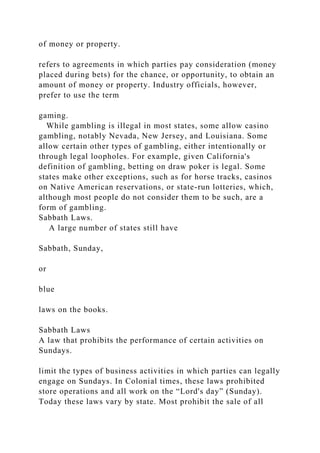 of money or property.
refers to agreements in which parties pay consideration (money
placed during bets) for the chance, or opportunity, to obtain an
amount of money or property. Industry officials, however,
prefer to use the term
gaming.
While gambling is illegal in most states, some allow casino
gambling, notably Nevada, New Jersey, and Louisiana. Some
allow certain other types of gambling, either intentionally or
through legal loopholes. For example, given California's
definition of gambling, betting on draw poker is legal. Some
states make other exceptions, such as for horse tracks, casinos
on Native American reservations, or state-run lotteries, which,
although most people do not consider them to be such, are a
form of gambling.
Sabbath Laws.
A large number of states still have
Sabbath, Sunday,
or
blue
laws on the books.
Sabbath Laws
A law that prohibits the performance of certain activities on
Sundays.
limit the types of business activities in which parties can legally
engage on Sundays. In Colonial times, these laws prohibited
store operations and all work on the “Lord's day” (Sunday).
Today these laws vary by state. Most prohibit the sale of all
 