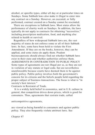 alcohol, or specific types, either all day or at particular times on
Sundays. Some Sabbath laws also make it illegal to enter into
any contract on a Sunday. However, an executed, or fully
performed, contract created on a Sunday cannot be rescinded.
There are exceptions to Sabbath laws. Most states allow the
performance of charity work on Sundays. In addition, the laws
typically do not apply to contracts for obtaining “necessities,”
including prescription medication, food, and anything else
related to health or survival.
Regardless of how widespread Sabbath laws are, the vast
majority of states do not enforce some or all of their Sabbath
laws. In fact, some have been held to violate the First
Amendment. If they are on the books, however, they can be
applied, and some states do apply them. Prudent
businesspersons should always find out whether Sabbath laws
exist in their state and whether authorities enforce them.
AGREEMENTS IN CONTRADICTION TO PUBLIC POLICY
Some types of agreements are not illegal per se, as they are not
in violation of any statute or legal code, but are nevertheless
unenforceable because courts have deemed them to be against
public policy. Public policy involves both the government's
concern for its citizens and the beliefs people hold regarding the
proper subject of business transactions. The focus is what is “in
society's best interest.”
Contracts in Restraint of Trade.
It is a widely held belief in economics, and in U.S. culture in
general, that competition drives down prices, which is good for
consumers. Thus, agreements that restrain trade, called
anticompetitive agreements,
are viewed as being harmful to consumers and against public
policy. They also frequently violate antitrust laws. See
Chapter 47
 