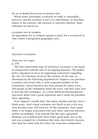 for an in-depth discussion of antitrust law.
When courts determine a restraint on trade is reasonable,
however, and the restraint is part of a subordinate, or ancillary,
clause in the contract, the restraint is typically allowed. Such
restraints are known as
covenants not to compete
An agreement not to compete against a party for a set period of
time within a designated geographic area.
,
or
restrictive covenants.
There are two types.
p. 370
The first enforceable type of restrictive covenant is one made
in conjunction with the sale of an ongoing business. The public
policy argument in favor of supporting restrictions regarding
the sale of a business involves the fairness of the sale, as
illustrated by the following hypothetical: Suppose you purchase
a jewelry store from Ann, a well-respected member of the
community, whose business has been around for many years.
The people in the community know the store, and they trust Ann
to provide fair exchanges. As a well-informed businessperson,
you know about Ann's good reputation and it made the purchase
more appealing.
Now suppose a month later Ann opens another jewelry store a
block away. Ann's loyal customers are likely to go to her new
store because they still trust her. In the meantime, Ann's good
name is no longer associated with your store, and your business
suffers accordingly. You entered into the sales agreement
thinking you would benefit from Ann's good name, but in the
end you overpaid for a business that lacks that benefit, because
Ann took her name with her when she went into competition
 