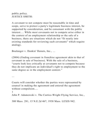 public policy.
JUSTICE SMITH:
A covenant to not compete must be reasonable in time and
scope, serve to protect a party's legitimate business interest, be
supported by consideration, and be consonant with the public
interest…. While most covenants not to compete arise either in
the context of an employment relationship or the sale of a
business, there are situations which do not “fit neatly into
existing standards for reviewing such covenants” which require
analogy.
Boulanger v. Dunkin' Donuts, Inc., …
(2004) (finding covenant in franchise agreement akin to that of
covenant in sale of business). With the sale of a business,
“courts look less critically at covenants not to compete because
they do not implicate an individual's right to employment to the
same degree as in the employment context.”
…
Courts will consider whether the parties were represented by
counsel in making the agreement and entered the agreement
without compulsion….
1
John P. Adamowski v. The Curtiss-Wright Flying Service, Inc.,
300 Mass. 281, 15 N.E.2d 467, 1938 Mass. LEXIS 942.
 