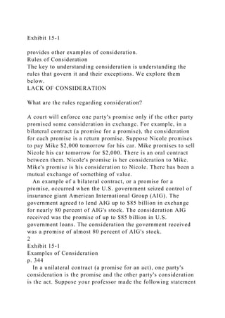 Exhibit 15-1
provides other examples of consideration.
Rules of Consideration
The key to understanding consideration is understanding the
rules that govern it and their exceptions. We explore them
below.
LACK OF CONSIDERATION
What are the rules regarding consideration?
A court will enforce one party's promise only if the other party
promised some consideration in exchange. For example, in a
bilateral contract (a promise for a promise), the consideration
for each promise is a return promise. Suppose Nicole promises
to pay Mike $2,000 tomorrow for his car. Mike promises to sell
Nicole his car tomorrow for $2,000. There is an oral contract
between them. Nicole's promise is her consideration to Mike.
Mike's promise is his consideration to Nicole. There has been a
mutual exchange of something of value.
An example of a bilateral contract, or a promise for a
promise, occurred when the U.S. government seized control of
insurance giant American International Group (AIG). The
government agreed to lend AIG up to $85 billion in exchange
for nearly 80 percent of AIG's stock. The consideration AIG
received was the promise of up to $85 billion in U.S.
government loans. The consideration the government received
was a promise of almost 80 percent of AIG's stock.
2
Exhibit 15-1
Examples of Consideration
p. 344
In a unilateral contract (a promise for an act), one party's
consideration is the promise and the other party's consideration
is the act. Suppose your professor made the following statement
 
