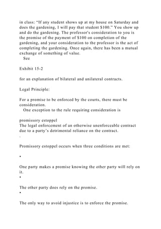 in class: “If any student shows up at my house on Saturday and
does the gardening, I will pay that student $100.” You show up
and do the gardening. The professor's consideration to you is
the promise of the payment of $100 on completion of the
gardening, and your consideration to the professor is the act of
completing the gardening. Once again, there has been a mutual
exchange of something of value.
See
Exhibit 15-2
for an explanation of bilateral and unilateral contracts.
Legal Principle:
For a promise to be enforced by the courts, there must be
consideration.
One exception to the rule requiring consideration is
promissory estoppel
The legal enforcement of an otherwise unenforceable contract
due to a party’s detrimental reliance on the contract.
.
Promissory estoppel occurs when three conditions are met:
•
One party makes a promise knowing the other party will rely on
it.
•
The other party does rely on the promise.
•
The only way to avoid injustice is to enforce the promise.
 