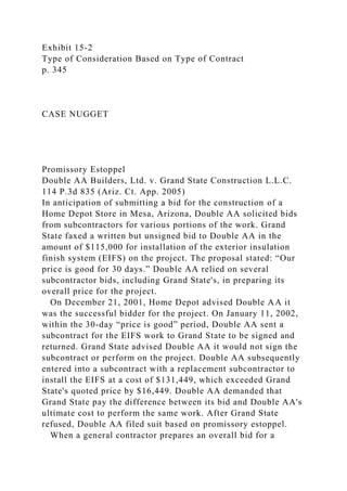 Exhibit 15-2
Type of Consideration Based on Type of Contract
p. 345
CASE NUGGET
Promissory Estoppel
Double AA Builders, Ltd. v. Grand State Construction L.L.C.
114 P.3d 835 (Ariz. Ct. App. 2005)
In anticipation of submitting a bid for the construction of a
Home Depot Store in Mesa, Arizona, Double AA solicited bids
from subcontractors for various portions of the work. Grand
State faxed a written but unsigned bid to Double AA in the
amount of $115,000 for installation of the exterior insulation
finish system (EIFS) on the project. The proposal stated: “Our
price is good for 30 days.” Double AA relied on several
subcontractor bids, including Grand State's, in preparing its
overall price for the project.
On December 21, 2001, Home Depot advised Double AA it
was the successful bidder for the project. On January 11, 2002,
within the 30-day “price is good” period, Double AA sent a
subcontract for the EIFS work to Grand State to be signed and
returned. Grand State advised Double AA it would not sign the
subcontract or perform on the project. Double AA subsequently
entered into a subcontract with a replacement subcontractor to
install the EIFS at a cost of $131,449, which exceeded Grand
State's quoted price by $16,449. Double AA demanded that
Grand State pay the difference between its bid and Double AA's
ultimate cost to perform the same work. After Grand State
refused, Double AA filed suit based on promissory estoppel.
When a general contractor prepares an overall bid for a
 