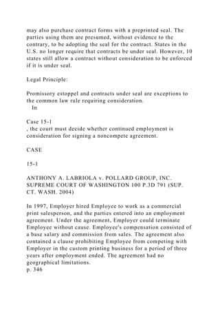 may also purchase contract forms with a preprinted seal. The
parties using them are presumed, without evidence to the
contrary, to be adopting the seal for the contract. States in the
U.S. no longer require that contracts be under seal. However, 10
states still allow a contract without consideration to be enforced
if it is under seal.
Legal Principle:
Promissory estoppel and contracts under seal are exceptions to
the common law rule requiring consideration.
In
Case 15-1
, the court must decide whether continued employment is
consideration for signing a noncompete agreement.
CASE
15-1
ANTHONY A. LABRIOLA v. POLLARD GROUP, INC.
SUPREME COURT OF WASHINGTON 100 P.3D 791 (SUP.
CT. WASH. 2004)
In 1997, Employer hired Employee to work as a commercial
print salesperson, and the parties entered into an employment
agreement. Under the agreement, Employer could terminate
Employee without cause. Employee's compensation consisted of
a base salary and commission from sales. The agreement also
contained a clause prohibiting Employee from competing with
Employer in the custom printing business for a period of three
years after employment ended. The agreement had no
geographical limitations.
p. 346
 