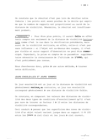 On constate que le résultat n'est pas loin de vérifier notre 
théorie : les points sont assez proches de la droite qui expri-me 
que le nombre de rapports est proportionnel au carré de la 
distance de visibilité. Néanmoins, le résultat est insuffisam-ment 
probant. 
/ REMARQUE / : Pour être plus précis, il aurait fallu en effet 
tenir compte non seulement de la distance de visibilité horizon- 
-tale c omme c'est le cas dans la vérification précédente, mais 
aussi de la visibilité verticale, en effet, celle-ci n'est pas 
sans influence : si l'objet est au-dessus des nuages, il n'est 
pas visible et aucun rapport d'observation ne peut être comrnu-niqué. 
Cependant, la prise en compte de ce paramètre supplémen-taire 
nécessite la connaissance de l'altitude de l'OVNI, qui 
n'est précisément pas connue. 
Nous chercherons donc, grâce à une autre méthode, à tourner 
cette difficulté. 
JOURS ENSOLEILLES ET JOURS SOMBRES 
Un jour ensoleillé est un jour où la distance de visibilité est 
généralement maximum,au contraire, un jour non ensoleillé 
correspond généralement à une distance de visibilité faible. 
On constate, en comparant les valeurs des distances de visibi-lité 
des deux types de conditions d'ensoleillement qu'il n'est 
pas rare de trouver un facteur 3 à 10 entre les distances de 
visibilité correspondantes. 
Ceci conduit à penser que les superficies des zones de visibi-lité 
d'un objet volant varient jusque dans un rapport 10 à 100 
entre les Jours à ciel clair et les jours à ciel couvert. 
 