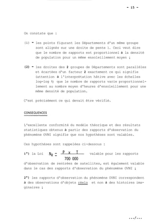 On constate que : 
(1) - les points figurant les Départements d'un même groupe 
sont alignés sur une droite de pente 1. Ceci veut dire 
que le nombre de rapports est proportionnel à la densité 
de population pour un même ensoleillement moyen ; 
(2) - les droites des 2 groupes de Départements sont parallèles 
et écartées d'un facteur 2 exactement ce qui signifie 
(attention à l'interprétation hâtive avec les échelles 
log-log !) que le nombre de rapports varie proportionnel-lement 
au nombre moyen d'heures d'ensoleillement pour une 
même densité de population. 
C'est précisément ce qui devait être vérifié. 
CONSEQUENCES 
L'excellente conformité du modèle théorique et des résultats 
statistiques obtenus à partir des rapports d'observation du 
phénomène OVNI signifie que nos hypothèses sont valables. 
Ces hypothèses sont rappelées ci-dessous : 
1°) la Loi N~ -- valable pour les rapports 
700 O00 
d'observation de rentrées de satellites, est également valable 
dans le cas des rapports d'observation du phénomène OVNI ; 
2O) les rapports d'observation du phénomène OVNI correspondent 
à des observations d'objets réels et non à des histoires ima-ginaires 
; 
 