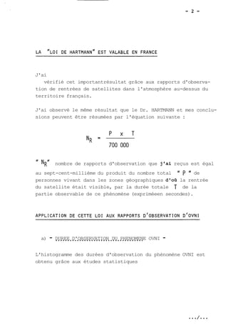 J'ai 
vérifié cet importantrésultat grâce aux rapports d'observa-tion 
de rentrées de satellites dans l'atmosphère au-dessus du 
territoire français. 
J'ai observé le même résultat que le Dr. HARTMANN et mes conclu-sions 
peuvent être résumées par l'équation suivante : 
" NR1 nombre de rapports d'observation que j'ai reçus est égal 
au sept-cent-millième du produit du nombre total " p I' de 
personnes vivant dans les zones géographiques d'os la rentrée 
du satellite était visible, par la durée totale T de la 
partie observable de ce phénomène (expriméeen secondes). 
a) - D..U.R.E.E.. .D.'.O.B.S.E..R.V.A.T.I..O.N. .D.U.. .P.H.E.N..O.M.E.N.E OVNI - 
L'histogramme des durées d'observation du phénomène OVNI est 
obtenu grâce aux études statistiques 
 