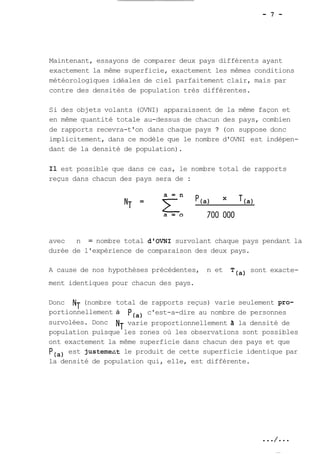 Maintenant, essayons de comparer deux pays différents ayant 
exactement la même superficie, exactement les mêmes conditions 
météorologiques idéales de ciel parfaitement clair, mais par 
contre des densités de population très différentes. 
Si des objets volants (OVNI) apparaissent de la même façon et 
en même quantité totale au-dessus de chacun des pays, combien 
de rapports recevra-t'on dans chaque pays ? (on suppose donc 
implicitement, dans ce modèle que le nombre d'OVNI est indépen-dant 
de la densité de population). 
Il est possible que dans ce cas, le nombre total de rapports 
reçus dans chacun des pays sera de : 
avec n = nombre total d'OVNI survolant chaque pays pendant la 
durée de l'expérience de comparaison des deux pays. 
A cause de nos hypothèses précédentes, n et 
(a) sont exacte-ment 
identiques pour chacun des pays. 
Donc NT (nombre total de rapports reçus) varie seulement pro-portionnellement 
à 
(a) 
c'est-a-dire au nombre de personnes 
survolées. Donc NT varie proportionnellement 3 la densité de 
population puisque les zones où les observations sont possibles 
ont exactement la même superficie dans chacun des pays et que 
P(,) est justemezt le produit de cette superficie identique par 
la densité de population qui, elle, est différente. 
 