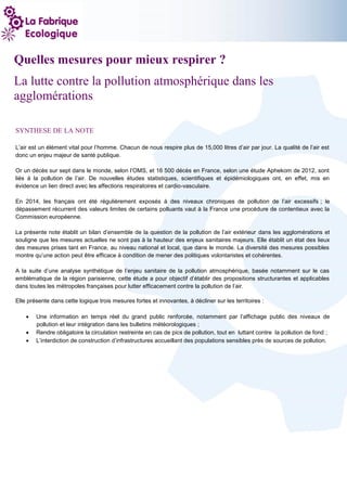 1
Quelles mesures pour mieux respirer ?
La lutte contre la pollution atmosphérique dans les
agglomérations
SYNTHESE DE LA NOTE
L’air est un élément vital pour l’homme. Chacun de nous respire plus de 15,000 litres d’air par jour. La qualité de l’air est
donc un enjeu majeur de santé publique.
Or un décès sur sept dans le monde, selon l’OMS, et 16 500 décès en France, selon une étude Aphekom de 2012, sont
liés à la pollution de l’air. De nouvelles études statistiques, scientifiques et épidémiologiques ont, en effet, mis en
évidence un lien direct avec les affections respiratoires et cardio-vasculaire.
En 2014, les français ont été régulièrement exposés à des niveaux chroniques de pollution de l’air excessifs ; le
dépassement récurrent des valeurs limites de certains polluants vaut à la France une procédure de contentieux avec la
Commission européenne.
La présente note établit un bilan d’ensemble de la question de la pollution de l’air extérieur dans les agglomérations et
souligne que les mesures actuelles ne sont pas à la hauteur des enjeux sanitaires majeurs. Elle établit un état des lieux
des mesures prises tant en France, au niveau national et local, que dans le monde. La diversité des mesures possibles
montre qu’une action peut être efficace à condition de mener des politiques volontaristes et cohérentes.
A la suite d’une analyse synthétique de l’enjeu sanitaire de la pollution atmosphérique, basée notamment sur le cas
emblématique de la région parisienne, cette étude a pour objectif d’établir des propositions structurantes et applicables
dans toutes les métropoles françaises pour lutter efficacement contre la pollution de l’air.
Elle présente dans cette logique trois mesures fortes et innovantes, à décliner sur les territoires :
 Une information en temps réel du grand public renforcée, notamment par l’affichage public des niveaux de
pollution et leur intégration dans les bulletins météorologiques ;
 Rendre obligatoire la circulation restreinte en cas de pics de pollution, tout en luttant contre la pollution de fond ;
 L’interdiction de construction d’infrastructures accueillant des populations sensibles près de sources de pollution.
 
