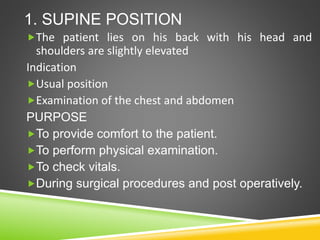 1. SUPINE POSITION
The patient lies on his back with his head and
shoulders are slightly elevated
Indication
Usual position
Examination of the chest and abdomen
PURPOSE
To provide comfort to the patient.
To perform physical examination.
To check vitals.
During surgical procedures and post operatively.
 