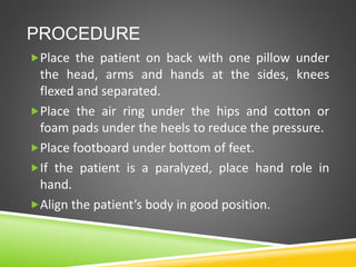 PROCEDURE
Place the patient on back with one pillow under
the head, arms and hands at the sides, knees
flexed and separated.
Place the air ring under the hips and cotton or
foam pads under the heels to reduce the pressure.
Place footboard under bottom of feet.
If the patient is a paralyzed, place hand role in
hand.
Align the patient’s body in good position.
 