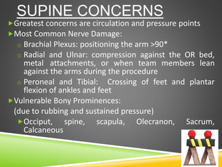 SUPINE CONCERNS
Greatest concerns are circulation and pressure points
Most Common Nerve Damage:
o Brachial Plexus: positioning the arm >90*
o Radial and Ulnar: compression against the OR bed,
metal attachments, or when team members lean
against the arms during the procedure
o Peroneal and Tibial: Crossing of feet and plantar
flexion of ankles and feet
Vulnerable Bony Prominences:
(due to rubbing and sustained pressure)
Occiput, spine, scapula, Olecranon, Sacrum,
Calcaneous
 
