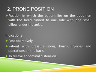 2. PRONE POSITION
Position in which the patient lies on the abdomen
with the head turned to one side with one small
pillow under the ankle.
Indications
Post operatively.
Patient with pressure sores, burns, injuries and
operations on the back.
To relieve abdominal distension.
 