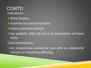 CONTD..
Indications..
Renal biopsy.
Examine the back and spine.
Assess posterior thorax.
For patients after 24 hours of amputation of lower
limbs
Contraindications:
An unconscious patient or one with an abdominal
incision or breathing difficulty.
 