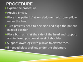 PROCEDURE
Explain the procedure
Provide privacy
Place the patient flat on abdomen with one pillow
under the head
Turn patients head to one side and align the patient
in good position
Place both arms at the side of the head and support
arm in flexed position at level of shoulder.
Support lower legs with pillows to elevate toes.
If needed place a pillow under the abdomen.
 