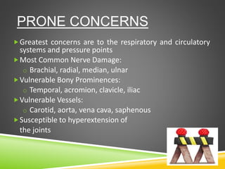 PRONE CONCERNS
Greatest concerns are to the respiratory and circulatory
systems and pressure points
Most Common Nerve Damage:
o Brachial, radial, median, ulnar
Vulnerable Bony Prominences:
o Temporal, acromion, clavicle, iliac
Vulnerable Vessels:
o Carotid, aorta, vena cava, saphenous
Susceptible to hyperextension of
the joints
 