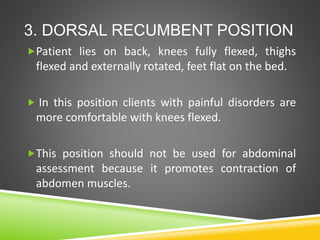 3. DORSAL RECUMBENT POSITION
Patient lies on back, knees fully flexed, thighs
flexed and externally rotated, feet flat on the bed.
 In this position clients with painful disorders are
more comfortable with knees flexed.
This position should not be used for abdominal
assessment because it promotes contraction of
abdomen muscles.
 