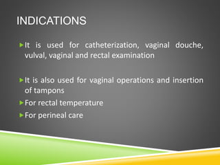 INDICATIONS
It is used for catheterization, vaginal douche,
vulval, vaginal and rectal examination
It is also used for vaginal operations and insertion
of tampons
For rectal temperature
For perineal care
 