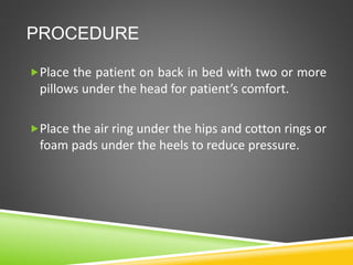 PROCEDURE
Place the patient on back in bed with two or more
pillows under the head for patient’s comfort.
Place the air ring under the hips and cotton rings or
foam pads under the heels to reduce pressure.
 