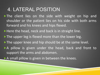 4. LATERAL POSITION
The client lies on the side with weight on hip and
shoulder or the patient lies on his side with both arms
forward and his knees and hips flexed.
Here the head, neck and back is in straight line.
The upper leg is flexed more than the lower leg.
The upper knee and hip should be at the same level.
A pillow is given under the head, back and front to
support the arms and abdomen.
A small pillow is given in between the knees.
 