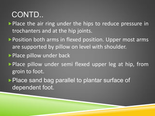 CONTD..
Place the air ring under the hips to reduce pressure in
trochanters and at the hip joints.
Position both arms in flexed position. Upper most arms
are supported by pillow on level with shoulder.
Place pillow under back
Place pillow under semi flexed upper leg at hip, from
groin to foot.
Place sand bag parallel to plantar surface of
dependent foot.
 