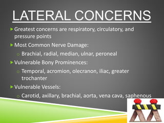 LATERAL CONCERNS
Greatest concerns are respiratory, circulatory, and
pressure points
Most Common Nerve Damage:
o Brachial, radial, median, ulnar, peroneal
Vulnerable Bony Prominences:
o Temporal, acromion, olecranon, iliac, greater
trochanter
Vulnerable Vessels:
o Carotid, axillary, brachial, aorta, vena cava, saphenous
 