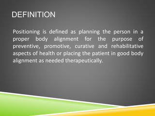 DEFINITION
Positioning is defined as planning the person in a
proper body alignment for the purpose of
preventive, promotive, curative and rehabilitative
aspects of health or placing the patient in good body
alignment as needed therapeutically.
 
