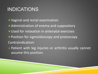 INDICATIONS
Vaginal and rectal examination
Administration of enema and suppository
Used for relaxation in antenatal exercises
Position for sigmoidoscopy and protoscopy
Contraindication:
Patient with leg injuries or arthritis usually cannot
assume this position.
 