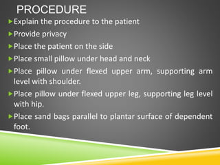 PROCEDURE
Explain the procedure to the patient
Provide privacy
Place the patient on the side
Place small pillow under head and neck
Place pillow under flexed upper arm, supporting arm
level with shoulder.
Place pillow under flexed upper leg, supporting leg level
with hip.
Place sand bags parallel to plantar surface of dependent
foot.
 