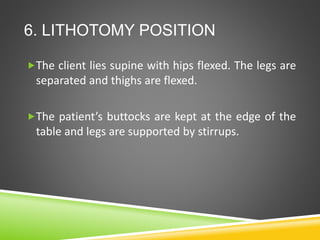 6. LITHOTOMY POSITION
The client lies supine with hips flexed. The legs are
separated and thighs are flexed.
The patient’s buttocks are kept at the edge of the
table and legs are supported by stirrups.
 